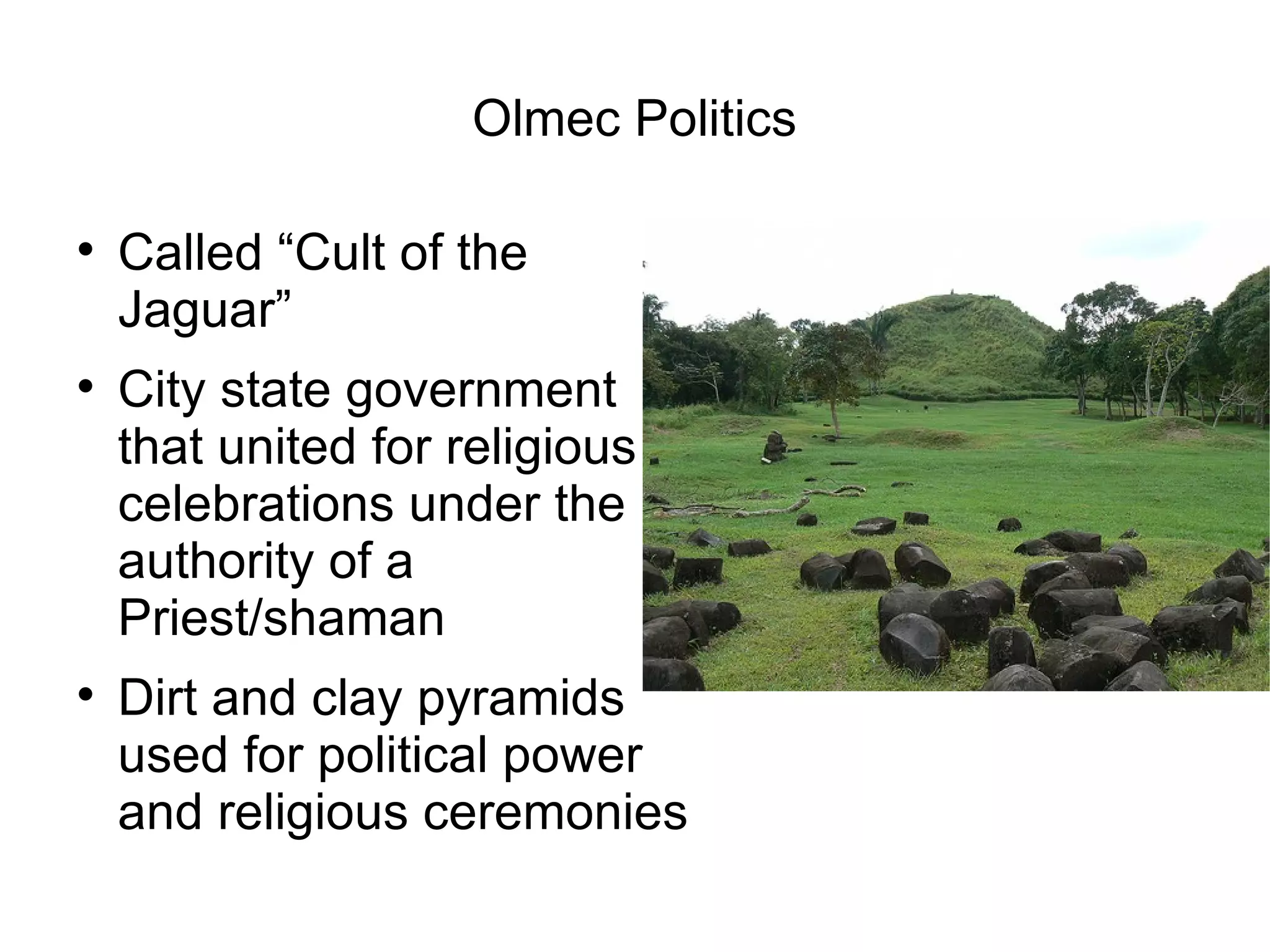 Olmec Politics Called “Cult of the Jaguar” City state government that united for religious celebrations under the authority of a Priest/shaman Dirt and clay pyramids used for political power and religious ceremonies 