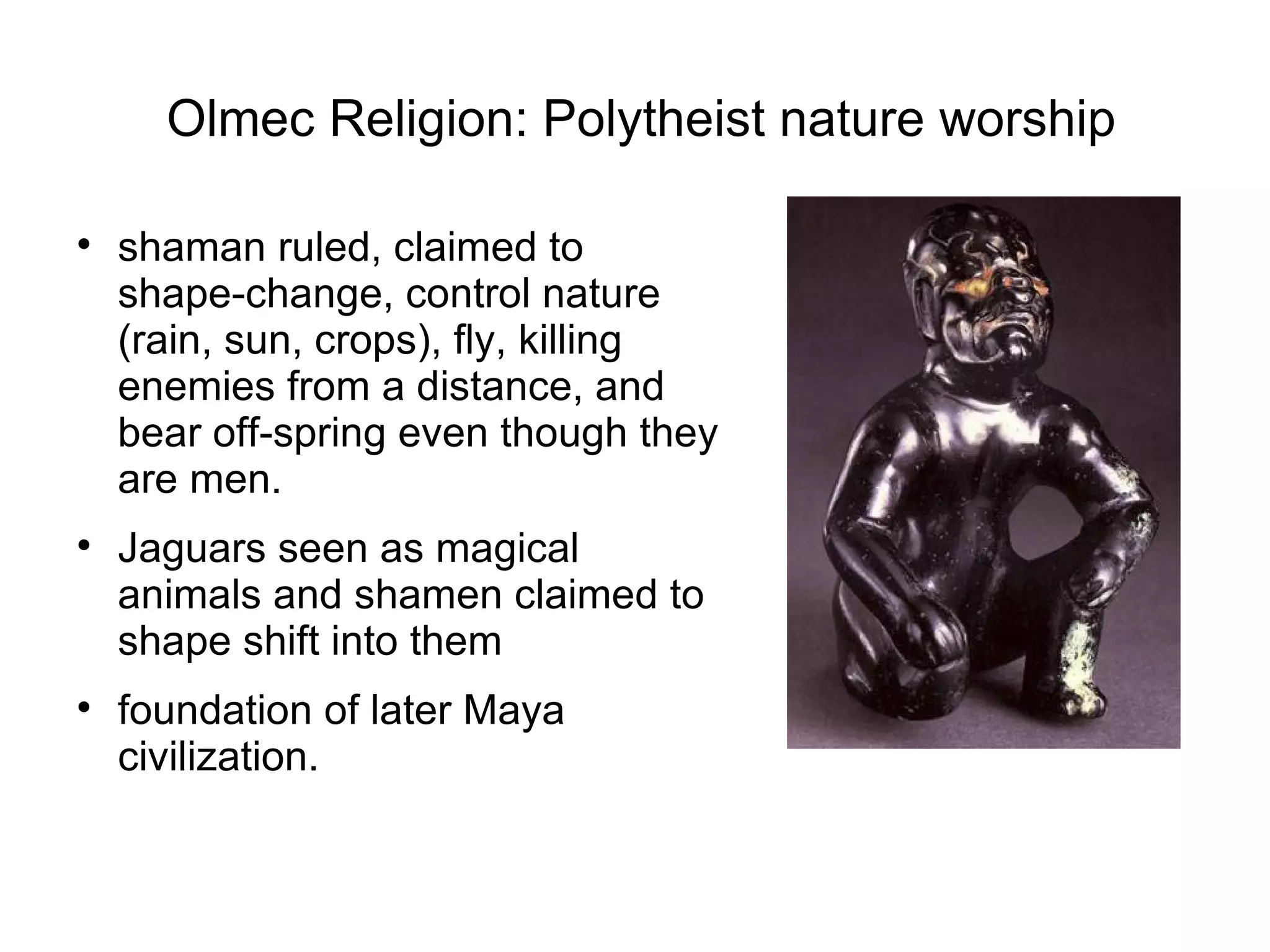 Olmec Religion: Polytheist nature worship shaman ruled, claimed to shape-change, control nature (rain, sun, crops), fly, killing enemies from a distance, and bear off-spring even though they are men. Jaguars seen as magical animals and shamen claimed to shape shift into them foundation of later Maya civilization.  
