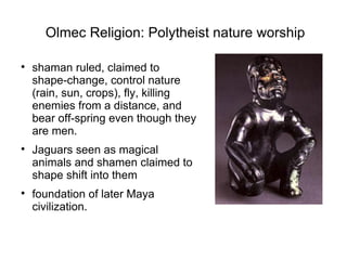 Olmec Religion: Polytheist nature worship shaman ruled, claimed to shape-change, control nature (rain, sun, crops), fly, killing enemies from a distance, and bear off-spring even though they are men. Jaguars seen as magical animals and shamen claimed to shape shift into them foundation of later Maya civilization.  
