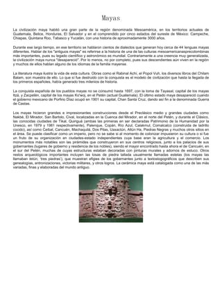 Mayas
La civilización maya habitó una gran parte de la región denominada Mesoamérica, en los territorios actuales de
Guatemala, Belice, Honduras, El Salvador y en el comprendido por cinco estados del sureste de México: Campeche,
Chiapas, Quintana Roo, Tabasco y Yucatán, con una historia de aproximadamente 3000 años.

Durante ese largo tiempo, en ese territorio se hablaron cientos de dialectos que generan hoy cerca de 44 lenguas mayas
diferentes. Hablar de los "antiguos mayas" es referirse a la historia de una de las culturas mesoamericanasprecolombinas
más importantes, pues su legado científico y astronómico es mundial. Contrariamente a una creencia muy generalizada,
la civilización maya nunca "desapareció". Por lo menos, no por completo, pues sus descendientes aún viven en la región
y muchos de ellos hablan alguno de los idiomas de la familia mayense.

La literatura maya ilustra la vida de esta cultura. Obras como el Rabinal Achí, el Popol Vuh, los diversos libros del Chilam
Balam, son muestra de ello. Lo que sí fue destruido con la conquista es el modelo de civilización que hasta la llegada de
los primeros españoles, había generado tres milenios de historia.

La conquista española de los pueblos mayas no se consumó hasta 1697, con la toma de Tayasal, capital de los mayas
Itzá, y Zacpetén, capital de los mayas Ko'woj, en el Petén (actual Guatemala). El último estado maya desapareció cuando
el gobierno mexicano de Porfirio Díaz ocupó en 1901 su capital, Chan Santa Cruz, dando así fin a la denominada Guerra
de Castas.

Los mayas hicieron grandes e impresionantes construcciones desde el Preclásico medio y grandes ciudades como
Nakbé, El Mirador, San Bartolo, Cival, localizadas en la Cuenca del Mirador, en el norte del Petén, y durante el Clásico,
las conocidas ciudades de Tikal, Quiriguá (ambas las primeras en ser declaradas Patrimonio de la Humanidad por la
Unesco, en 1979 y 1981 respectivamente), Palenque, Copán, Río Azul, Calakmul, Comalcalco (construida de ladrillo
cocido), así como Ceibal, Cancuén, Machaquilá, Dos Pilas, Uaxactún, Altún Ha, Piedras Negras y muchos otros sitios en
el área. Se puede clasificar como un imperio, pero no se sabe si al momento de colonizar impusieron su cultura o si fue
un fruto de su organización en ciudades-estado independientes cuya base eran la agricultura y el comercio. Los
monumentos más notables son las pirámides que construyeron en sus centros religiosos, junto a los palacios de sus
gobernantes (lugares de gobierno y residencia de los nobles), siendo el mayor encontrado hasta ahora el de Cancuén, en
el sur del Petén, muchas de cuyas estructuras estaban decoradas con pinturas murales y adornos de estuco. Otros
restos arqueológicos importantes incluyen las losas de piedra tallada usualmente llamadas estelas (los mayas las
llamaban tetún, ‘tres piedras’), que muestran efigies de los gobernantes junto a textoslogográficos que describen sus
genealogías, entronizaciones, victorias militares, y otros logros. La cerámica maya está catalogada como una de las más
variadas, finas y elaboradas del mundo antiguo.
 