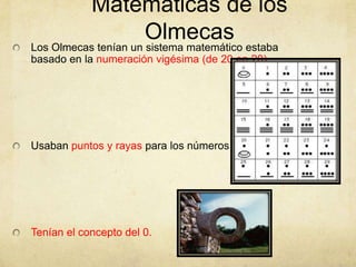 Matemáticas de los
                Olmecas
Los Olmecas tenían un sistema matemático estaba
basado en la numeración vigésima (de 20 en 20).




Usaban puntos y rayas para los números




Tenían el concepto del 0.
 