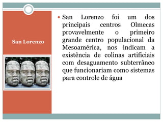  San Lorenzo foi um dos
principais centros Olmecas
provavelmente o primeiro
San Lorenzo grande centro populacional da
Mesoamérica, nos indicam a
existência de colinas artificiais
com desaguamento subterrâneo
que funcionariam como sistemas
para controle de água