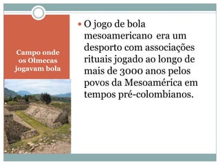  O jogo de bola
mesoamericano era um
Campo onde
desporto com associações
os Olmecas rituais jogado ao longo de
jogavam bola mais de 3000 anos pelos
povos da Mesoamérica em
tempos pré-colombianos.