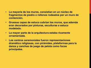 • La mayoría de los muros, consistían en un núcleo de
fragmentos de piedra o rellenos rodeados por un muro de
contención.
• Gruesas capas de estuco cubrían los muros, que además
eran decorados por pinturas, esculturas o estuco
modelado.
• La mayor parte de la arquitectura estaba ricamente
ornamentada.
• Los centros ceremoniales fueron representaciones
dramático religiosas, con pirámides, plataformas para la
danza y canchas de juego de pelota como focos
principales.
 