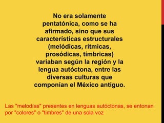 No era solamente
pentatónica, como se ha
afirmado, sino que sus
características estructurales
(melódicas, rítmicas,
prosódicas, tímbricas)
variaban según la región y la
lengua autóctona, entre las
diversas culturas que
componían el México antiguo.
Las "melodías" presentes en lenguas autóctonas, se entonan
por "colores" o "timbres" de una sola voz
 