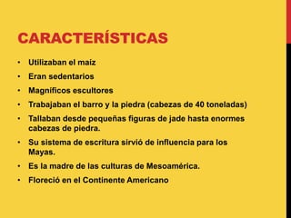 CARACTERÍSTICAS
• Utilizaban el maíz
• Eran sedentarios
• Magníficos escultores
• Trabajaban el barro y la piedra (cabezas de 40 toneladas)
• Tallaban desde pequeñas figuras de jade hasta enormes
cabezas de piedra.
• Su sistema de escritura sirvió de influencia para los
Mayas.
• Es la madre de las culturas de Mesoamérica.
• Floreció en el Continente Americano
 