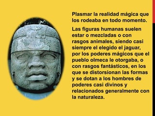 Plasmar la realidad mágica que
los rodeaba en todo momento.
Las figuras humanas suelen
estar o mezcladas o con
rasgos animales, siendo casi
siempre el elegido el jaguar,
por los poderes mágicos que el
pueblo olmeca le otorgaba, o
con rasgos fantásticos, en los
que se distorsionan las formas
y se dotan a los hombres de
poderes casi divinos y
relacionados generalmente con
la naturaleza.
 
