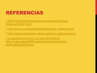 REFERENCIAS
* http://www.buenastareas.com/ensayos/Cultura-
Olmeca/221841.html
* http://www.uv.mx/ethnobotany/Cultura_olmeca.html
* http://www.slideshare.net/serveduc/la-cultura-olmeca
* La escultura olmeca | La guía de Historia
http://www.laguia2000.com/mexico/la-escultura-
olmeca#ixzz2t3hxisLp
 