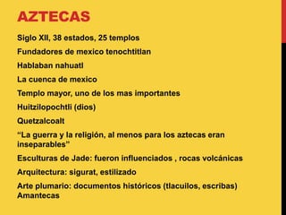 AZTECAS
Siglo XII, 38 estados, 25 templos
Fundadores de mexico tenochtitlan
Hablaban nahuatl
La cuenca de mexico
Templo mayor, uno de los mas importantes
Huitzilopochtli (dios)
Quetzalcoalt
“La guerra y la religión, al menos para los aztecas eran
inseparables”
Esculturas de Jade: fueron influenciados , rocas volcánicas
Arquitectura: sigurat, estilizado
Arte plumario: documentos históricos (tlacuilos, escribas)
Amantecas
 
