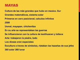 MAYAS
Cultura de las más grandes que hubo en mexico. Sur
Grandes matemáticos, sistema solar
Primeros en cero posicional, calculos infinitos
2500
Uxmal, mayapan, chichenitza
En su arte se representaban las guerras
Se influenciaron con la cultura de teotihuacan y tolteca
Arte: trabajaron la piedra, todo
Los dioses eran especiales
Escultura a traves de símbolos, rlataban las hazañas de sus jefes
365 solar 360 lunar
 