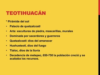 TEOTIHUACÁN
* Pirámide del sol
• Palacio de quetzalcoatl
• Arte: esculturas de piedra, mascarillas, murales
• Dominada por sacerdores y guerreros
• Quetzalcoatl: dios del amanecer
• Huehueteotl, dios del fuego
• Tlaloc, dios de la lluvia
• Decadencia de metepec, 650-750 la población creció y se
acababa los recursos.
 