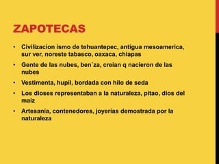 ZAPOTECAS
• Civilizacion ismo de tehuantepec, antigua mesoamerica,
sur ver, noreste tabasco, oaxaca, chiapas
• Gente de las nubes, ben´za, creían q nacieron de las
nubes
• Vestimenta, hupil, bordada con hilo de seda
• Los dioses representaban a la naturaleza, pitao, dios del
maíz
• Artesanía, contenedores, joyerías demostrada por la
naturaleza
 