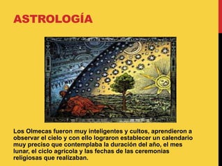 ASTROLOGÍA
Los Olmecas fueron muy inteligentes y cultos, aprendieron a
observar el cielo y con ello lograron establecer un calendario
muy preciso que contemplaba la duración del año, el mes
lunar, el ciclo agrícola y las fechas de las ceremonias
religiosas que realizaban.
 
