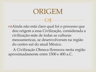 
Ainda não está claro qual foi o processo que
deu origem a essa Civilização, considerada a
civilização-mãe de todas as culturas
mesoamericas, se desenvolveram na região
do centro sul do atual México.
A Civilização Olmeca floresceu nesta região
aproximadamente entre 1500 e 400 a.C.
ORIGEM
 
