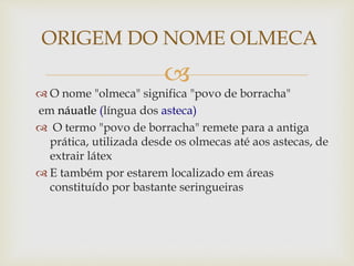 
 O nome "olmeca" significa "povo de borracha"
em náuatle (língua dos asteca)
 O termo "povo de borracha" remete para a antiga
prática, utilizada desde os olmecas até aos astecas, de
extrair látex
 E também por estarem localizado em áreas
constituído por bastante seringueiras
ORIGEM DO NOME OLMECA
 