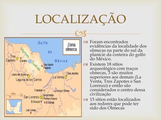 
LOCALIZAÇÃO
 Foram encontrados
evidências da localidade dos
olmecas na parte do sul da
planície da costeira do golfo
do México.
 Existem 18 sítios
arqueológico com traços
olmecas, 3 são muitos
superiores aos demais (La
Venta, Tres Zapotes e San
Lorenzo) e então são
considerados o centro dessa
civilização
 15 sítios estão localizados
aos redores que pode ter
sido dos Olmecas
 