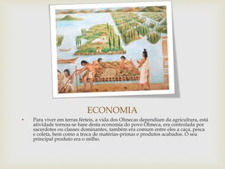 ECONOMIA
• Para viver em terras férteis, a vida dos Olmecas dependiam da agricultura, está
atividade tornou-se base desta economia do povo Olmeca, era controlada por
sacerdotes ou classes dominantes, também era comum entre eles a caça, pesca
e coleta, bem como a troca de matérias-primas e produtos acabados. O seu
principal produto era o milho.
 
