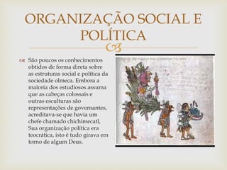 
ORGANIZAÇÃO SOCIAL E
POLÍTICA
 São poucos os conhecimentos
obtidos de forma direta sobre
as estruturas social e política da
sociedade olmeca. Embora a
maioria dos estudiosos assuma
que as cabeças colossais e
outras esculturas são
representações de governantes,
acreditava-se que havia um
chefe chamado chichimecatl,
Sua organização política era
teocrática, isto é tudo girava em
torno de algum Deus.
 