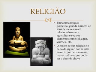 
RELIGIÃO
• Tinha uma religião
politeísta, grande número de
seus deuses estavam
relacionados com a
agricultura e outros
elementos como sol, água,
vulcões , etc.
• O centro de sua religião é o
culto do jaguar, não se sabe
ao certo que deus era esse,
mas acredita-se que podia
ser o deus da chuva
 
