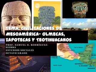 Tema: Civilizaciones de
Mesoamérica- Olmecas,
Zapotecas y Teotihuacanos
PROF. SAMUEL O. RODRÍGUEZ-
SIERRA
ESTUDIOS SOCIALES
OCTAVO GRADO
 