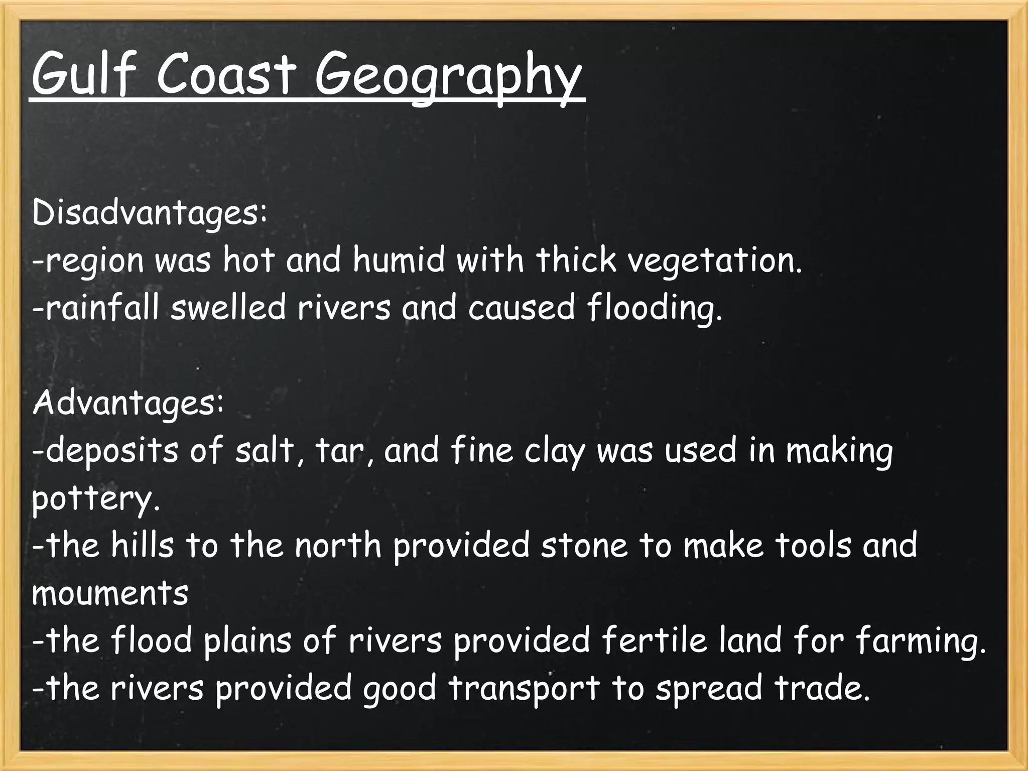 Gulf Coast Geography

Disadvantages:
-region was hot and humid with thick vegetation.
-rainfall swelled rivers and caused flooding.
 
Advantages:
-deposits of salt, tar, and fine clay was used in making
pottery.
-the hills to the north provided stone to make tools and
mouments
-the flood plains of rivers provided fertile land for farming.
-the rivers provided good transport to spread trade.
 