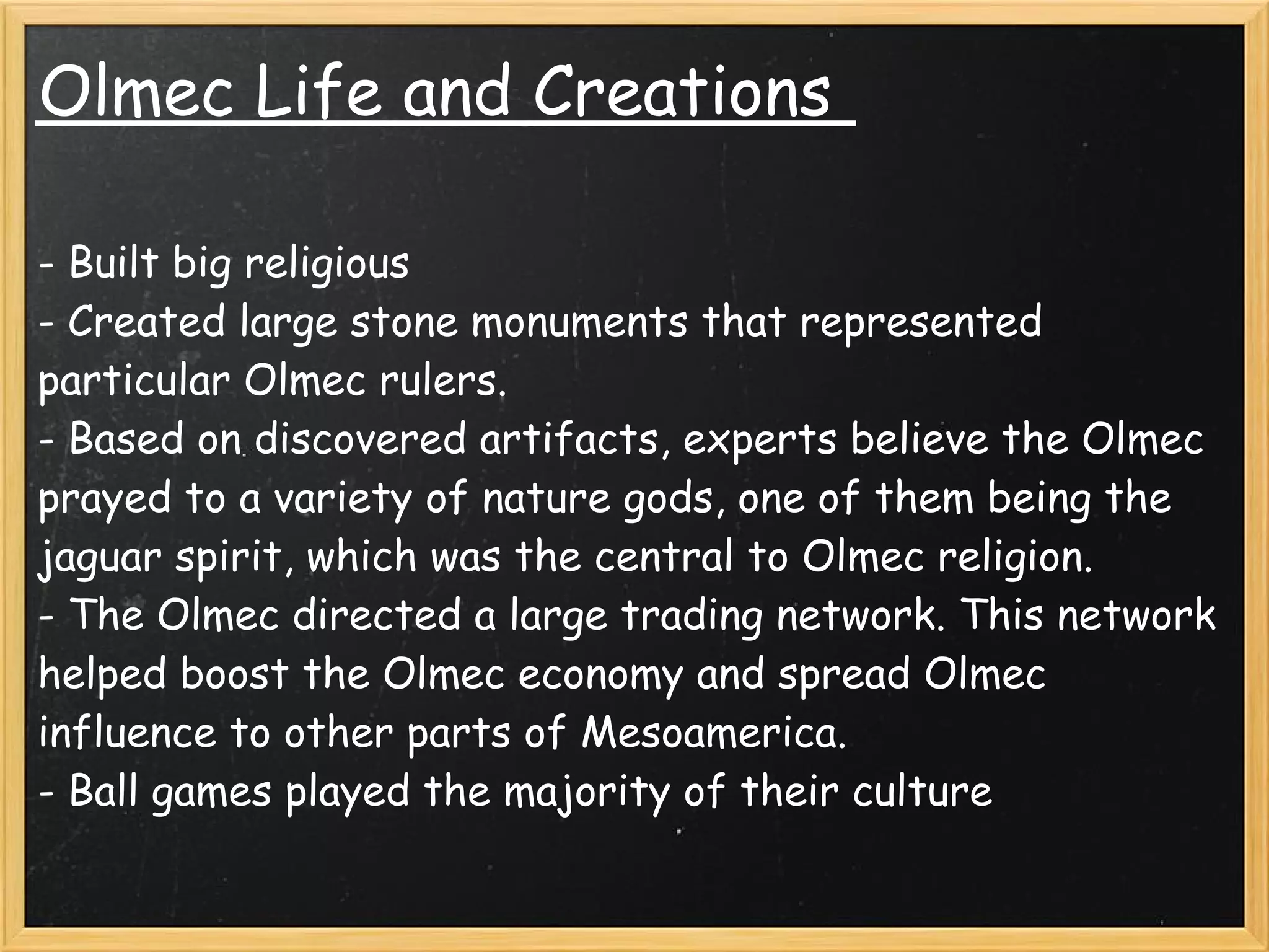Olmec Life and Creations 

- Built big religious 
- Created large stone monuments that represented
particular Olmec rulers.
- Based on discovered artifacts, experts believe the Olmec
prayed to a variety of nature gods, one of them being the
jaguar spirit, which was the central to Olmec religion.
- The Olmec directed a large trading network. This network
helped boost the Olmec economy and spread Olmec
influence to other parts of Mesoamerica.
- Ball games played the majority of their culture
 