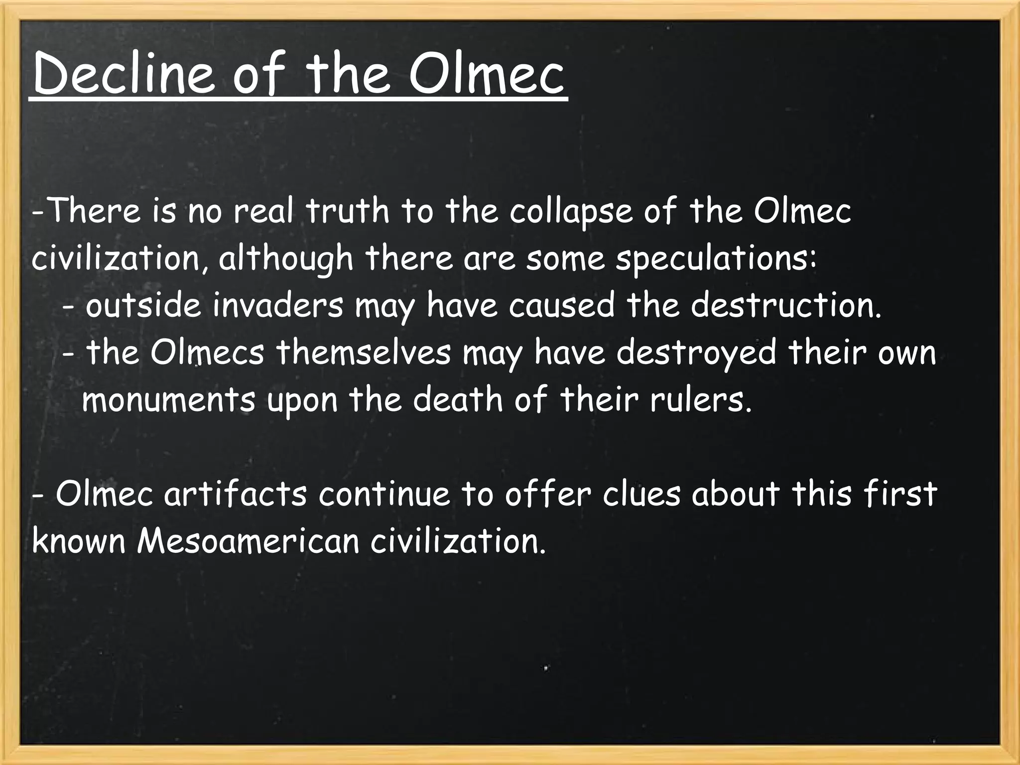 Decline of the Olmec

-There is no real truth to the collapse of the Olmec
civilization, although there are some speculations: 
   - outside invaders may have caused the destruction.
   - the Olmecs themselves may have destroyed their own
     monuments upon the death of their rulers.
 
- Olmec artifacts continue to offer clues about this first
known Mesoamerican civilization.
 
 