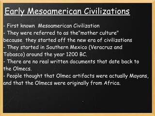 Early Mesoamerican Civilizations    
- First known  Mesoamerican Civilization 
- They were referred to as the"mother culture"
because  they started off the new era of civilizations 
- They started in Southern Mexico (Veracruz and 
Tobasco) around the year 1200 BC.
- There are no real written documents that date back to
the Olmecs. 
- People thought that Olmec artifacts were actually Mayans,
and that the Olmecs were originally from Africa.
 
 
 