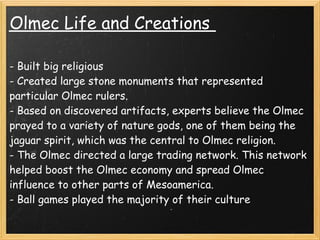 Olmec Life and Creations 

- Built big religious 
- Created large stone monuments that represented
particular Olmec rulers.
- Based on discovered artifacts, experts believe the Olmec
prayed to a variety of nature gods, one of them being the
jaguar spirit, which was the central to Olmec religion.
- The Olmec directed a large trading network. This network
helped boost the Olmec economy and spread Olmec
influence to other parts of Mesoamerica.
- Ball games played the majority of their culture
 