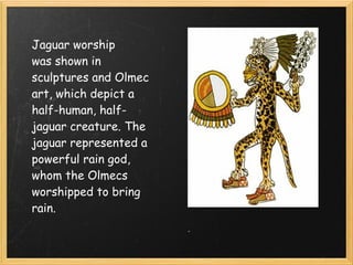Jaguar worship
was shown in
sculptures and Olmec
art, which depict a
half-human, half-
jaguar creature. The
jaguar represented a
powerful rain god,
whom the Olmecs
worshipped to bring
rain.
 
