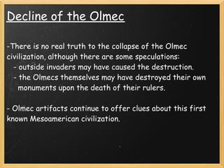 Decline of the Olmec

-There is no real truth to the collapse of the Olmec
civilization, although there are some speculations: 
   - outside invaders may have caused the destruction.
   - the Olmecs themselves may have destroyed their own
     monuments upon the death of their rulers.
 
- Olmec artifacts continue to offer clues about this first
known Mesoamerican civilization.
 
 
