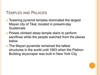 TEMPLES AND PALACES
 Towering pyramid temples dominated the largest
Mayan city of Tikal, located in present-day
Guatemala
 Priests climbed steep temple stairs to perform
sacrifices while the people watched from the plazas
below
 The Mayan pyramids remained the tallest
structures in the world until 1903 when the Flatiron
Building skyscraper was built in New York City
 