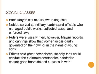 SOCIAL CLASSES
 Each Mayan city has its own ruling chief
 Nobles served as military leaders and officials who
managed public works, collected taxes, and
enforced laws
 Rulers were usually men, however, Mayan records
and carvings show that women occasionally
governed on their own or in the name of young
sons
 Priests held great power because only they could
conduct the elaborate ceremonies needed to
ensure good harvests and success in war
 