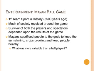 ENTERTAINMENT: MAYAN BALL GAME
 1st Team Sport in History (3500 years ago)
 Much of society revolved around the game
 Survival of both the players and spectators
depended upon the results of the game
 Mayans sacrificed people to the gods to keep the
sun shining, crops growing and keep people
healthy.
 What was more valuable than a ball player??
 