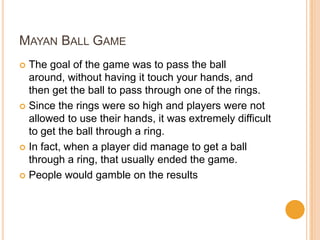 MAYAN BALL GAME
 The goal of the game was to pass the ball
around, without having it touch your hands, and
then get the ball to pass through one of the rings.
 Since the rings were so high and players were not
allowed to use their hands, it was extremely difficult
to get the ball through a ring.
 In fact, when a player did manage to get a ball
through a ring, that usually ended the game.
 People would gamble on the results
 