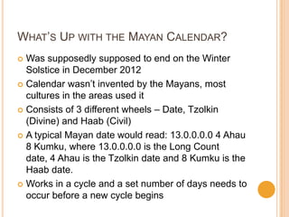 WHAT’S UP WITH THE MAYAN CALENDAR?
 Was supposedly supposed to end on the Winter
Solstice in December 2012
 Calendar wasn’t invented by the Mayans, most
cultures in the areas used it
 Consists of 3 different wheels – Date, Tzolkin
(Divine) and Haab (Civil)
 A typical Mayan date would read: 13.0.0.0.0 4 Ahau
8 Kumku, where 13.0.0.0.0 is the Long Count
date, 4 Ahau is the Tzolkin date and 8 Kumku is the
Haab date.
 Works in a cycle and a set number of days needs to
occur before a new cycle begins
 