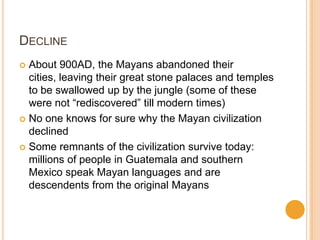 DECLINE
 About 900AD, the Mayans abandoned their
cities, leaving their great stone palaces and temples
to be swallowed up by the jungle (some of these
were not “rediscovered” till modern times)
 No one knows for sure why the Mayan civilization
declined
 Some remnants of the civilization survive today:
millions of people in Guatemala and southern
Mexico speak Mayan languages and are
descendents from the original Mayans
 
