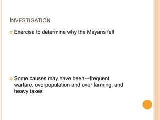 INVESTIGATION
 Exercise to determine why the Mayans fell
 Some causes may have been---frequent
warfare, overpopulation and over farming, and
heavy taxes
 
