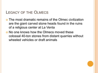 LEGACY OF THE OLMECS
 The most dramatic remains of the Olmec civilization
are the giant carved stone heads found in the ruins
of a religious center at La Venta
 No one knows how the Olmecs moved these
colossal 40-ton stones from distant quarries without
wheeled vehicles or draft animals
 