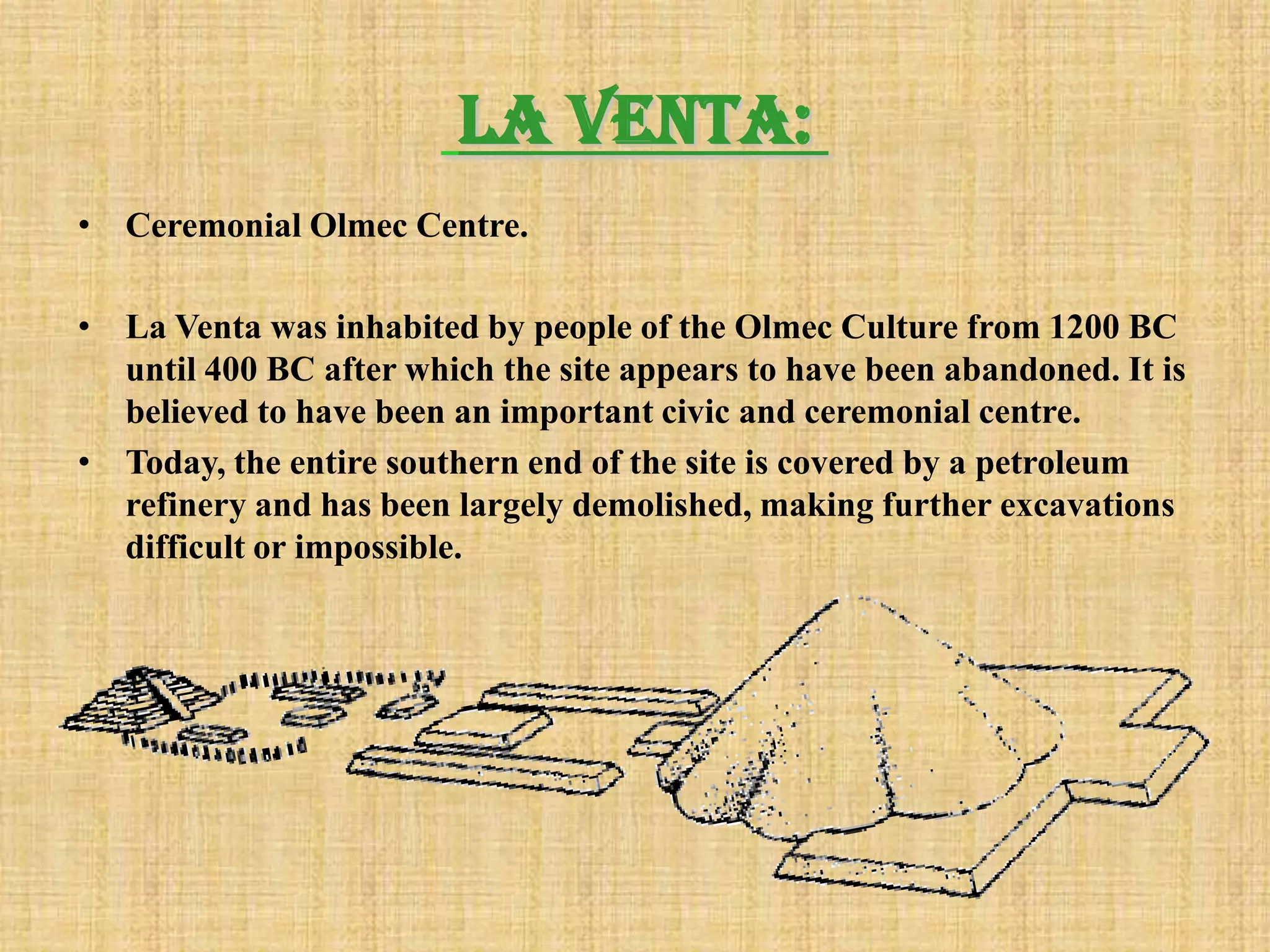 La Venta:
• Ceremonial Olmec Centre.

• La Venta was inhabited by people of the Olmec Culture from 1200 BC
  until 400 BC after which the site appears to have been abandoned. It is
  believed to have been an important civic and ceremonial centre.
• Today, the entire southern end of the site is covered by a petroleum
  refinery and has been largely demolished, making further excavations
  difficult or impossible.
 