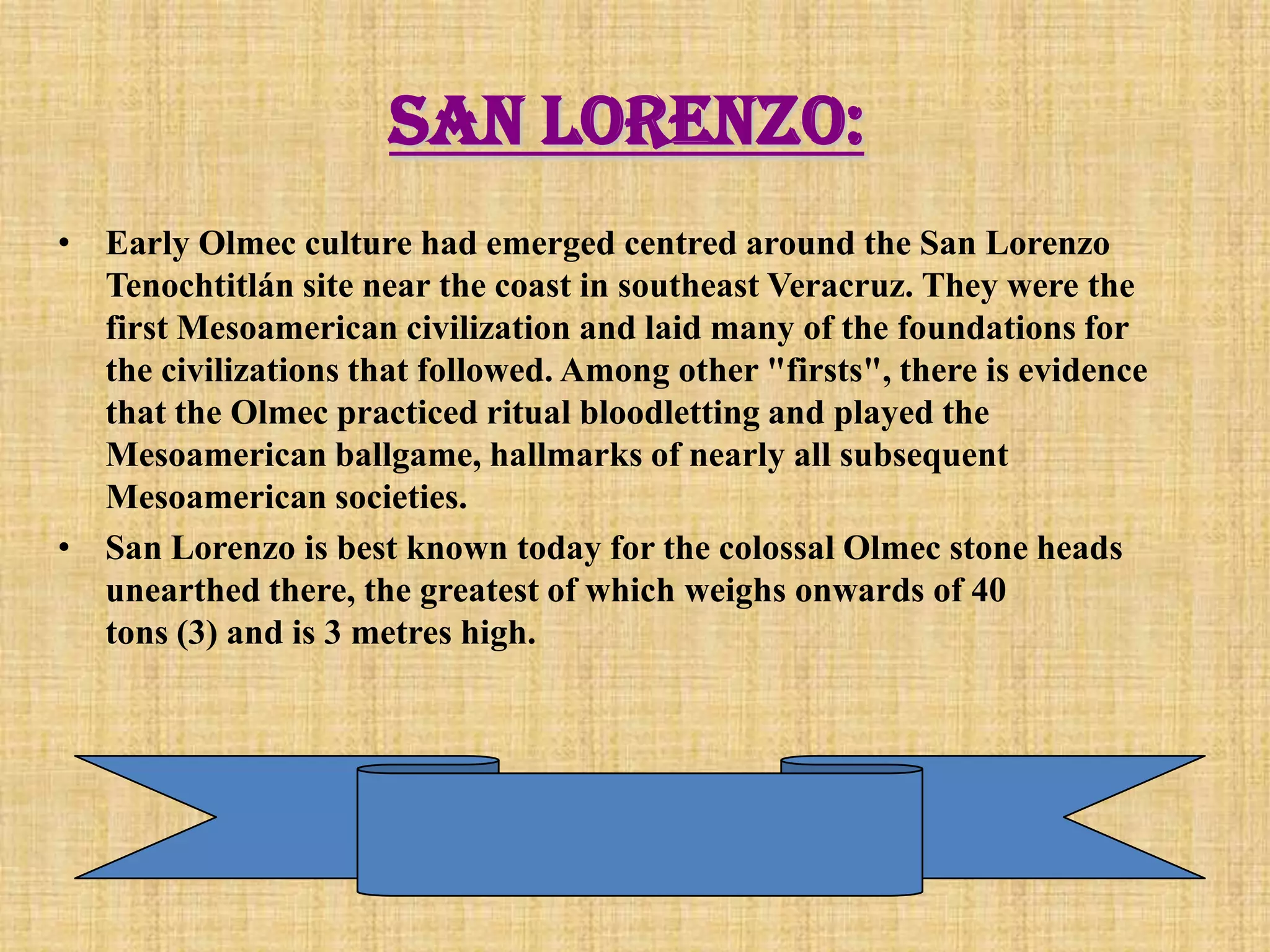 San Lorenzo:
• Early Olmec culture had emerged centred around the San Lorenzo
  Tenochtitlán site near the coast in southeast Veracruz. They were the
  first Mesoamerican civilization and laid many of the foundations for
  the civilizations that followed. Among other "firsts", there is evidence
  that the Olmec practiced ritual bloodletting and played the
  Mesoamerican ballgame, hallmarks of nearly all subsequent
  Mesoamerican societies.
• San Lorenzo is best known today for the colossal Olmec stone heads
  unearthed there, the greatest of which weighs onwards of 40
  tons (3) and is 3 metres high.
 
