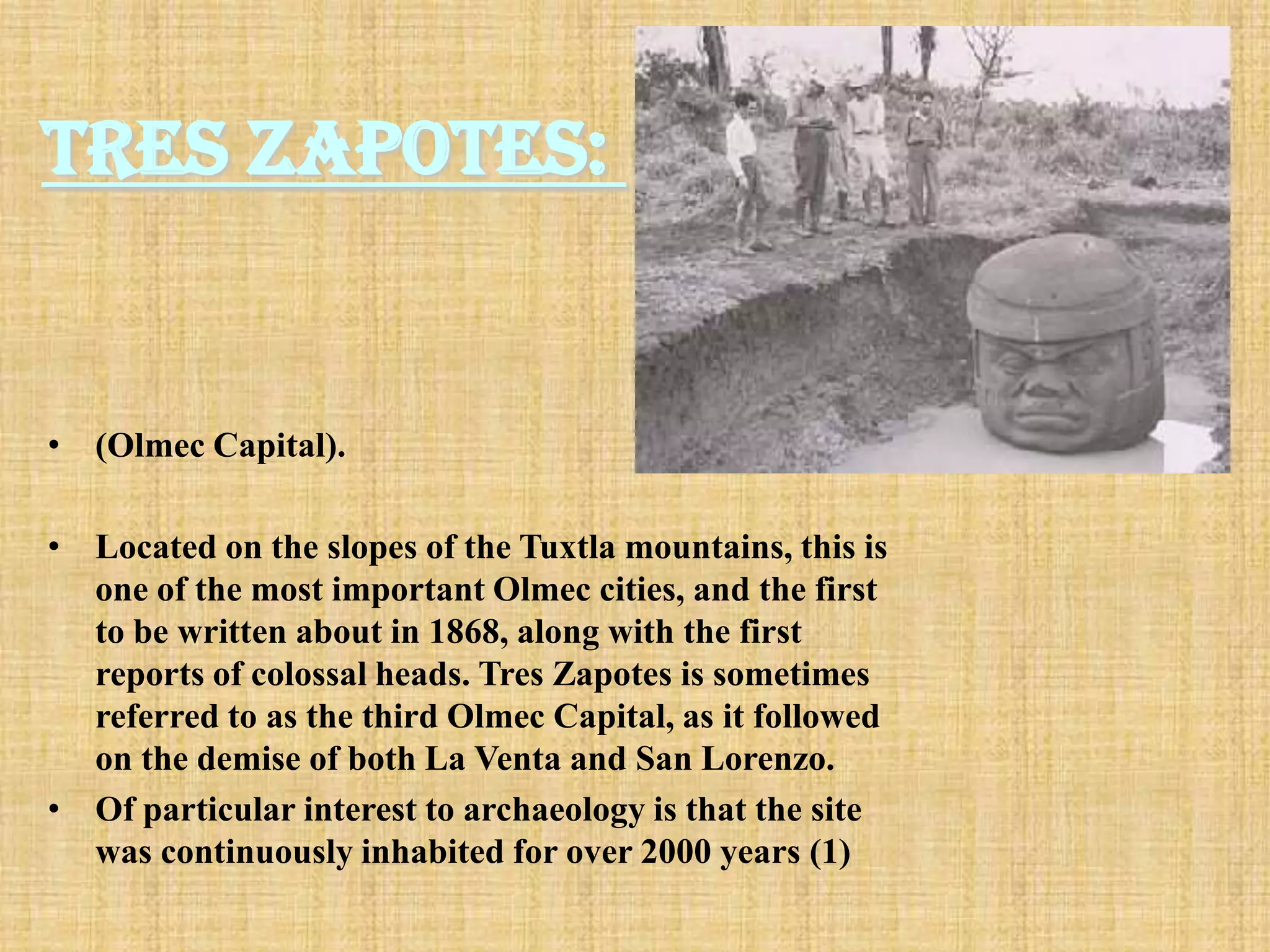 Tres Zapotes:


• (Olmec Capital).

• Located on the slopes of the Tuxtla mountains, this is
  one of the most important Olmec cities, and the first
  to be written about in 1868, along with the first
  reports of colossal heads. Tres Zapotes is sometimes
  referred to as the third Olmec Capital, as it followed
  on the demise of both La Venta and San Lorenzo.
• Of particular interest to archaeology is that the site
  was continuously inhabited for over 2000 years (1)
 