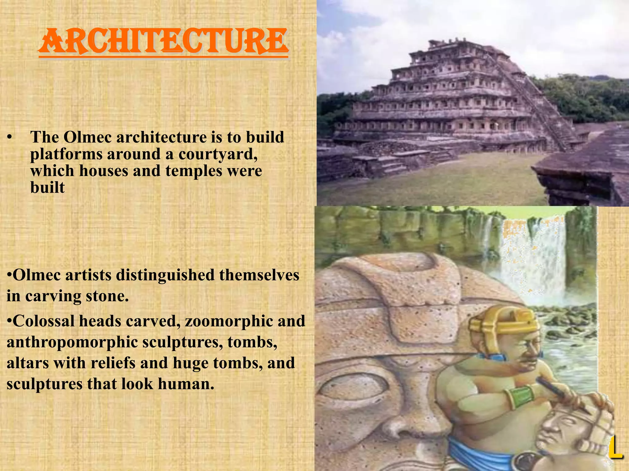 architecture

• The Olmec architecture is to build
  platforms around a courtyard,
  which houses and temples were
  built




•Olmec artists distinguished themselves
in carving stone.
•Colossal heads carved, zoomorphic and
anthropomorphic sculptures, tombs,
altars with reliefs and huge tombs, and
sculptures that look human.


                                          L
 