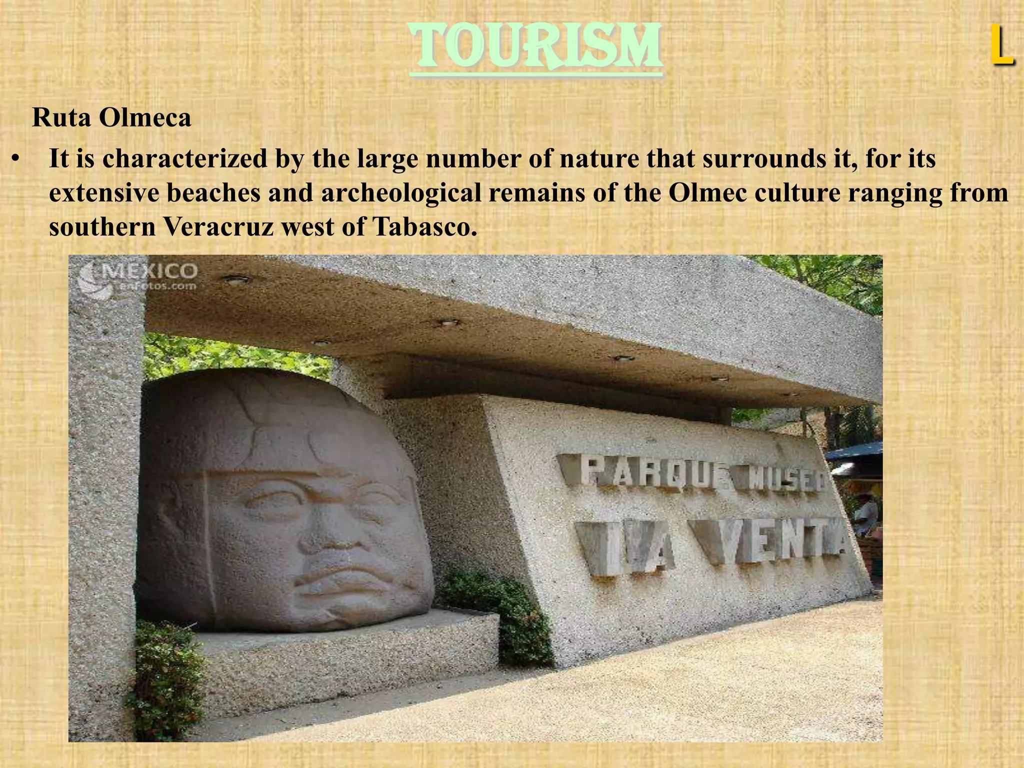 Tourism                                       L
 Ruta Olmeca
• It is characterized by the large number of nature that surrounds it, for its
  extensive beaches and archeological remains of the Olmec culture ranging from
  southern Veracruz west of Tabasco.
 