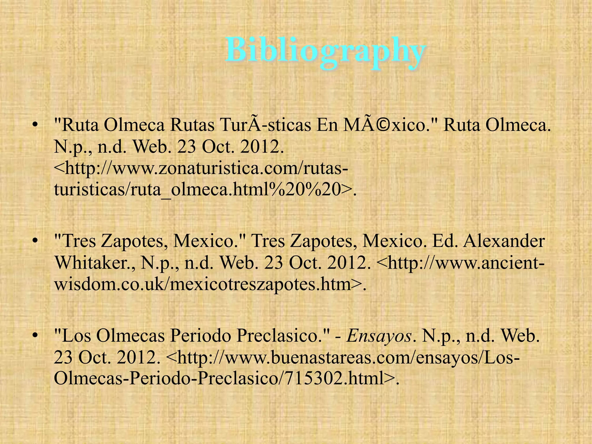 Bibliography
• "Ruta Olmeca Rutas TurÃ-sticas En MÃ©xico." Ruta Olmeca.
  N.p., n.d. Web. 23 Oct. 2012.
  <http://www.zonaturistica.com/rutas-
  turisticas/ruta_olmeca.html%20%20>.

• "Tres Zapotes, Mexico." Tres Zapotes, Mexico. Ed. Alexander
  Whitaker., N.p., n.d. Web. 23 Oct. 2012. <http://www.ancient-
  wisdom.co.uk/mexicotreszapotes.htm>.

• "Los Olmecas Periodo Preclasico." - Ensayos. N.p., n.d. Web.
  23 Oct. 2012. <http://www.buenastareas.com/ensayos/Los-
  Olmecas-Periodo-Preclasico/715302.html>.
 