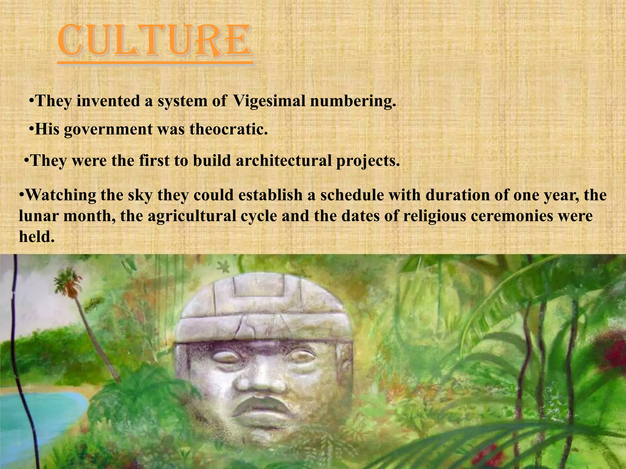 Culture
 •They invented a system of Vigesimal numbering.
 •His government was theocratic.
•They were the first to build architectural projects.
•Watching the sky they could establish a schedule with duration of one year, the
lunar month, the agricultural cycle and the dates of religious ceremonies were
held.
 