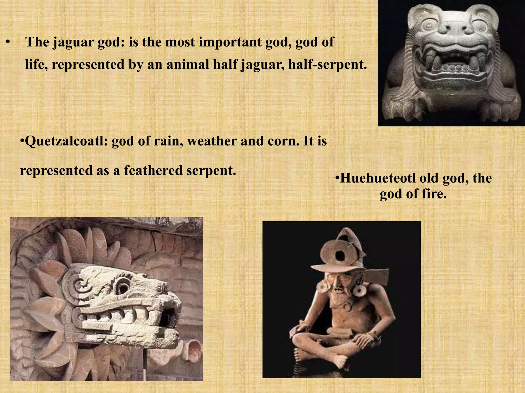 • The jaguar god: is the most important god, god of
   life, represented by an animal half jaguar, half-serpent.




  •Quetzalcoatl: god of rain, weather and corn. It is

  represented as a feathered serpent.
                                                        •Huehueteotl old god, the
                                                              god of fire.
 