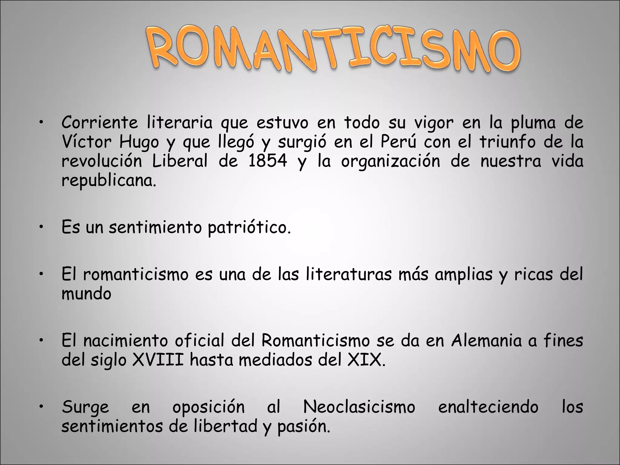 Corriente literaria que estuvo en todo su vigor en la pluma de Víctor Hugo y que llegó y surgió en el Perú con el triunfo de la revolución Liberal de 1854 y la organización de nuestra vida republicana.  Es un sentimiento patriótico. El romanticismo es una de las literaturas más amplias y ricas del mundo  El nacimiento oficial del Romanticismo se da en Alemania a fines del siglo XVIII hasta mediados del XIX. Surge en oposición al Neoclasicismo enalteciendo los sentimientos de libertad y pasión. 