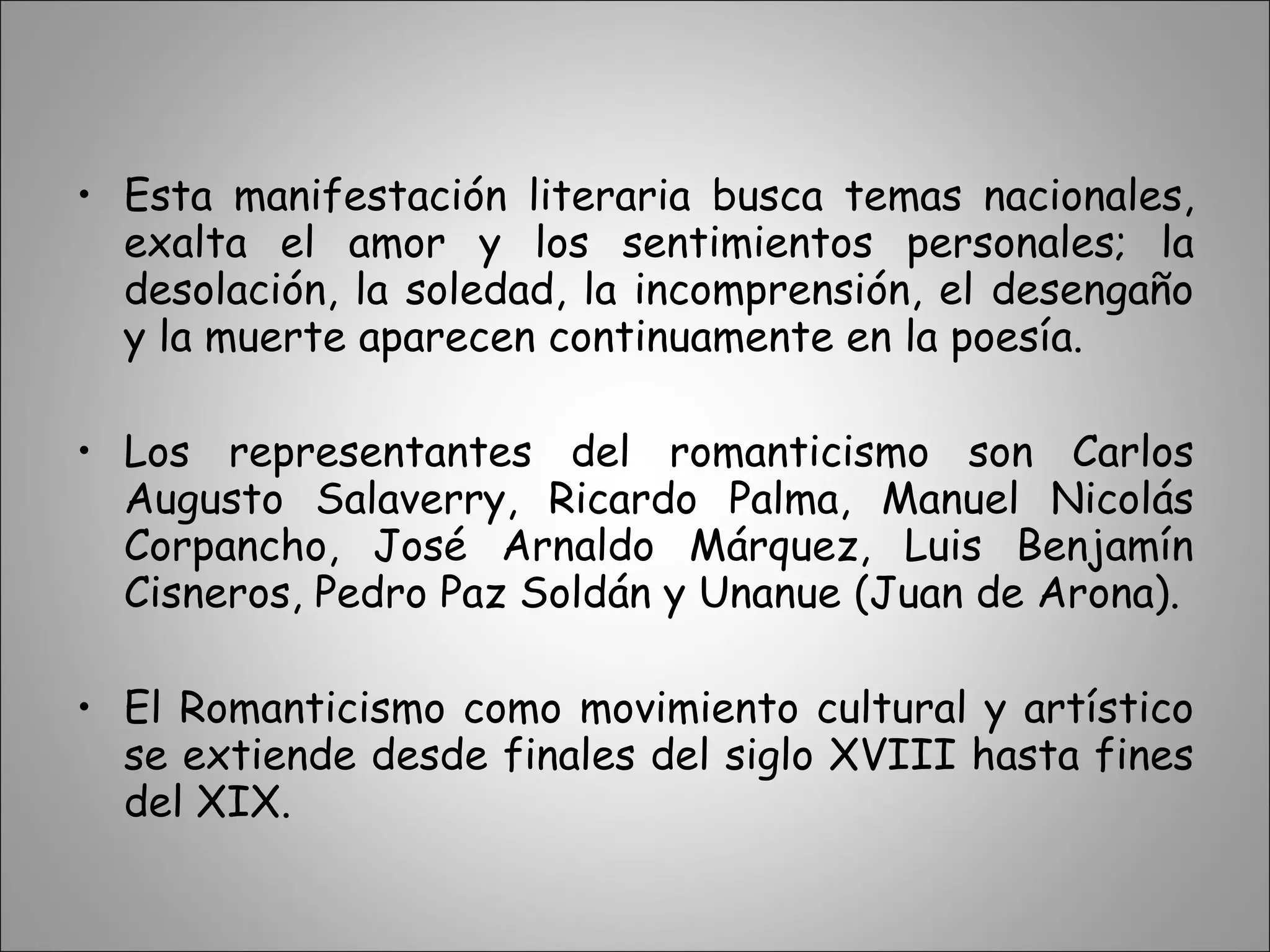 Esta manifestación literaria busca temas nacionales, exalta el amor y los sentimientos personales; la desolación, la soledad, la incomprensión, el desengaño y la muerte aparecen continuamente en la poesía.  Los representantes del romanticismo son Carlos Augusto Salaverry, Ricardo Palma, Manuel Nicolás Corpancho, José Arnaldo Márquez, Luis Benjamín Cisneros, Pedro Paz Soldán y Unanue (Juan de Arona).  El Romanticismo como movimiento cultural y artístico se extiende desde finales del siglo XVIII hasta fines del XIX.  