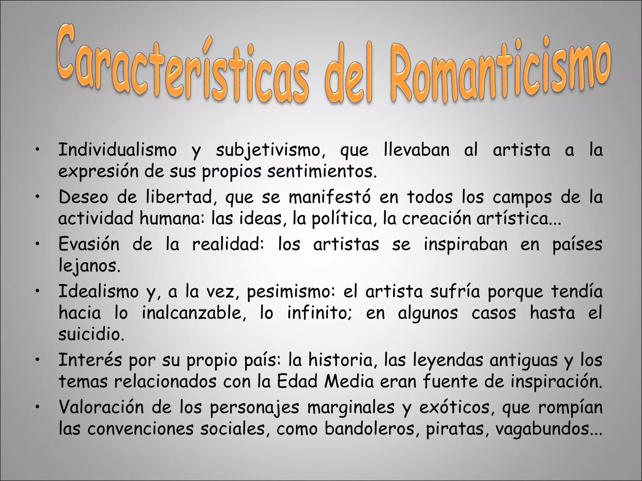 Individualismo y subjetivismo, que llevaban al artista a la expresión de sus propios sentimientos.  Deseo de libertad, que se manifestó en todos los campos de la actividad humana: las ideas, la política, la creación artística... Evasión de la realidad: los artistas se inspiraban en países lejanos. Idealismo y, a la vez, pesimismo: el artista sufría porque tendía hacia lo inalcanzable, lo infinito; en algunos casos hasta el suicidio.  Interés por su propio país: la historia, las leyendas antiguas y los temas relacionados con la Edad Media eran fuente de inspiración.  Valoración de los personajes marginales y exóticos, que rompían las convenciones sociales, como bandoleros, piratas, vagabundos...  